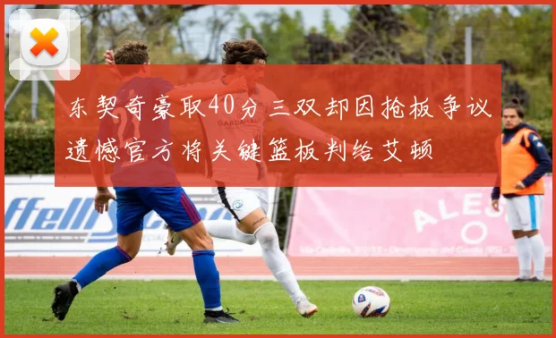 东契奇豪取40分三双却因抢板争议遗憾官方将关键篮板判给艾顿