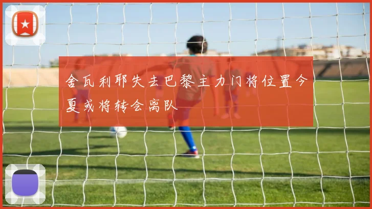 舍瓦利耶失去巴黎主力门将位置今夏或将转会离队