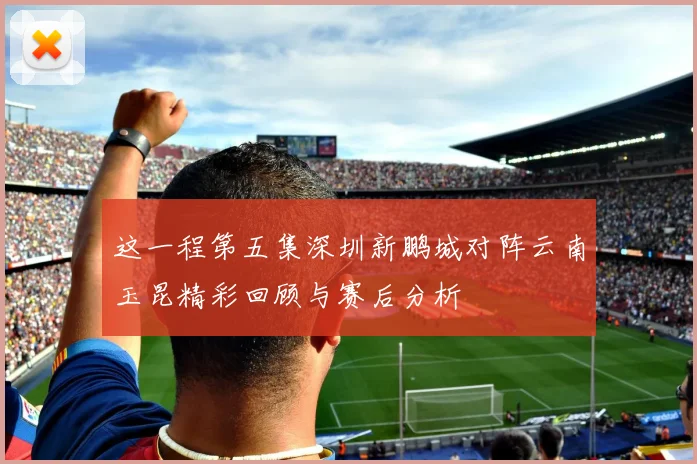 这一程第五集深圳新鹏城对阵云南玉昆精彩回顾与赛后分析