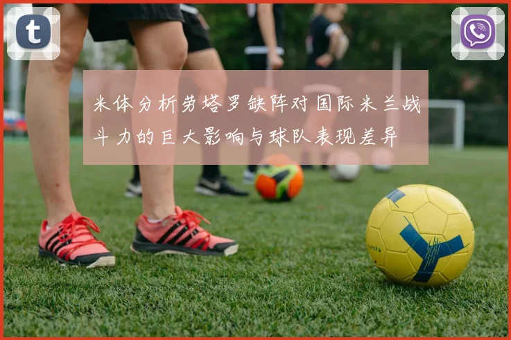 米体分析劳塔罗缺阵对国际米兰战斗力的巨大影响与球队表现差异