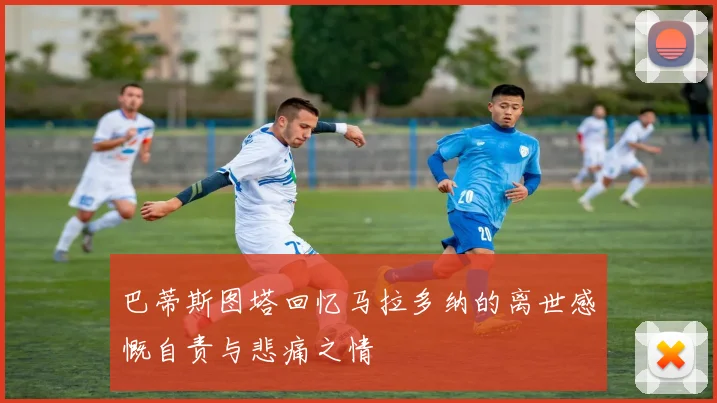 巴蒂斯图塔回忆马拉多纳的离世感慨自责与悲痛之情