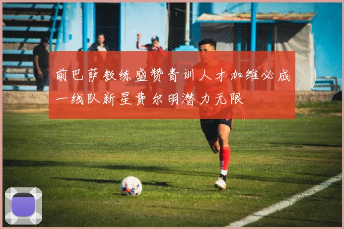前巴萨教练盛赞青训人才加维必成一线队新星费尔明潜力无限