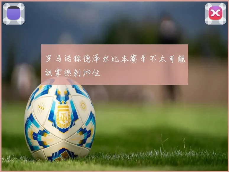 罗马诺称德泽尔比本赛季不太可能执掌热刺帅位