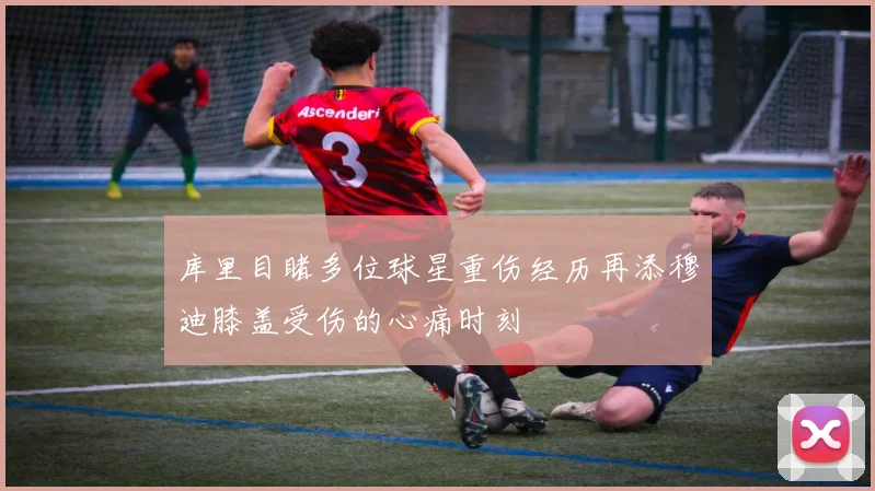 库里目睹多位球星重伤经历再添穆迪膝盖受伤的心痛时刻